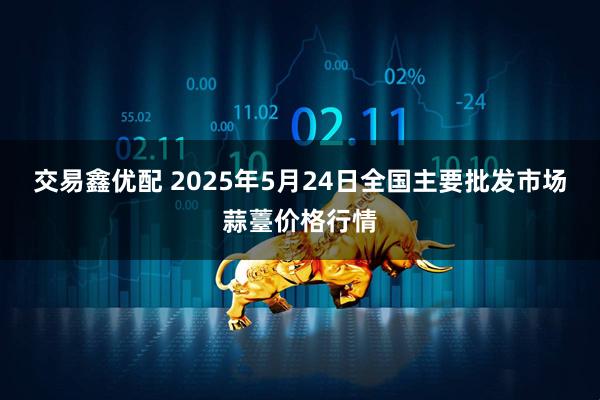 交易鑫优配 2025年5月24日全国主要批发市场蒜薹价格行情