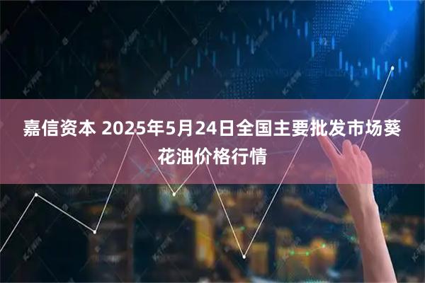 嘉信资本 2025年5月24日全国主要批发市场葵花油价格行情