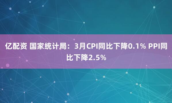 亿配资 国家统计局：3月CPI同比下降0.1% PPI同比下降2.5%