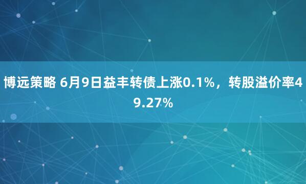 博远策略 6月9日益丰转债上涨0.1%，转股溢价率49.27%