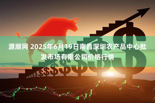 源顺网 2025年6月19日南昌深圳农产品中心批发市场有限公司价格行情