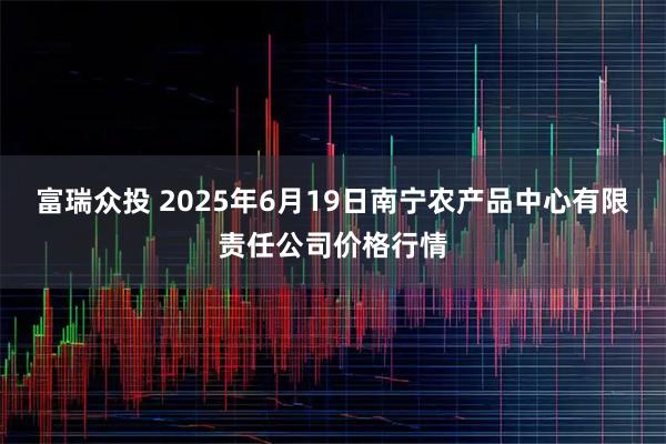 富瑞众投 2025年6月19日南宁农产品中心有限责任公司价格行情