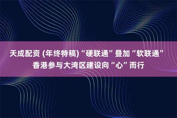 天成配资 (年终特稿)“硬联通”叠加“软联通” 香港参与大湾区建设向“心”而行