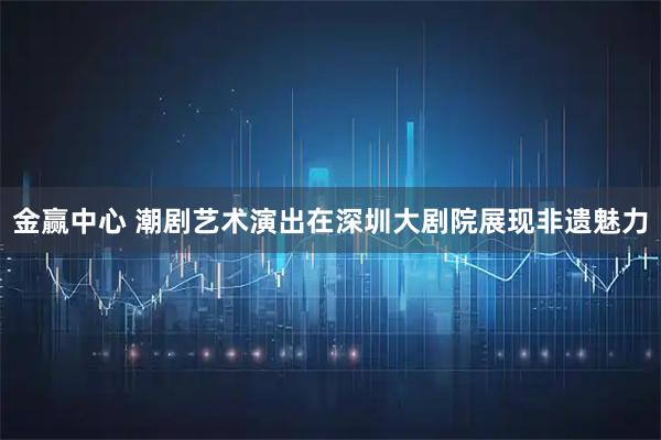 金赢中心 潮剧艺术演出在深圳大剧院展现非遗魅力