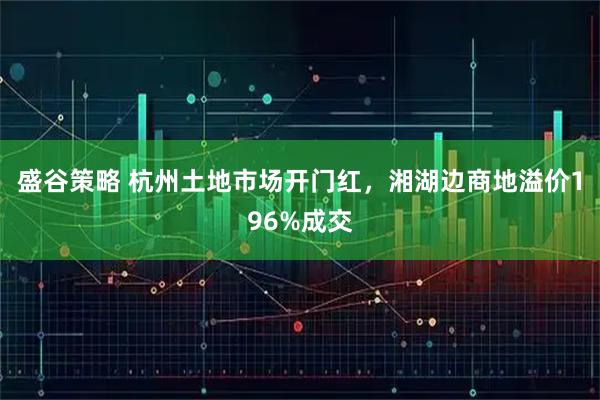盛谷策略 杭州土地市场开门红，湘湖边商地溢价196%成交