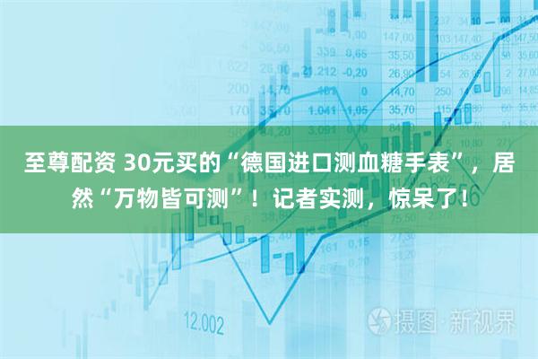 至尊配资 30元买的“德国进口测血糖手表”，居然“万物皆可测”！记者实测，惊呆了！