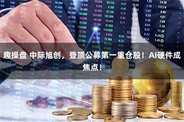 趣操盘 中际旭创，登顶公募第一重仓股！AI硬件成焦点！
