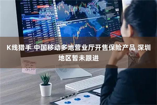 K线猎手 中国移动多地营业厅开售保险产品 深圳地区暂未跟进