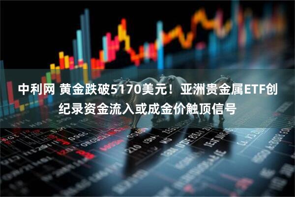 中利网 黄金跌破5170美元！亚洲贵金属ETF创纪录资金流入或成金价触顶信号