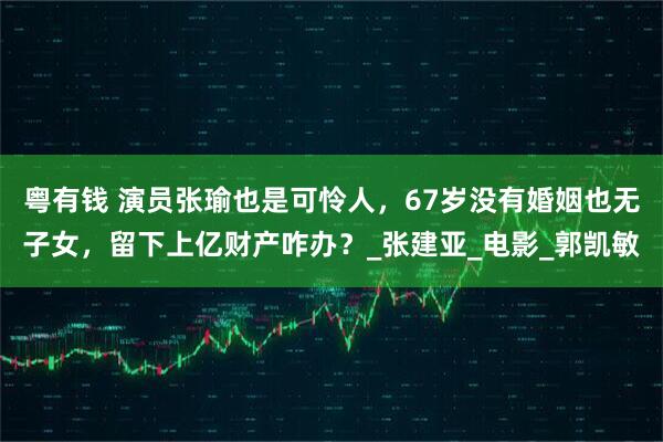 粤有钱 演员张瑜也是可怜人，67岁没有婚姻也无子女，留下上亿财产咋办？_张建亚_电影_郭凯敏
